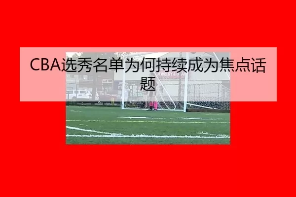 CBA选秀名单为何持续成为焦点话题